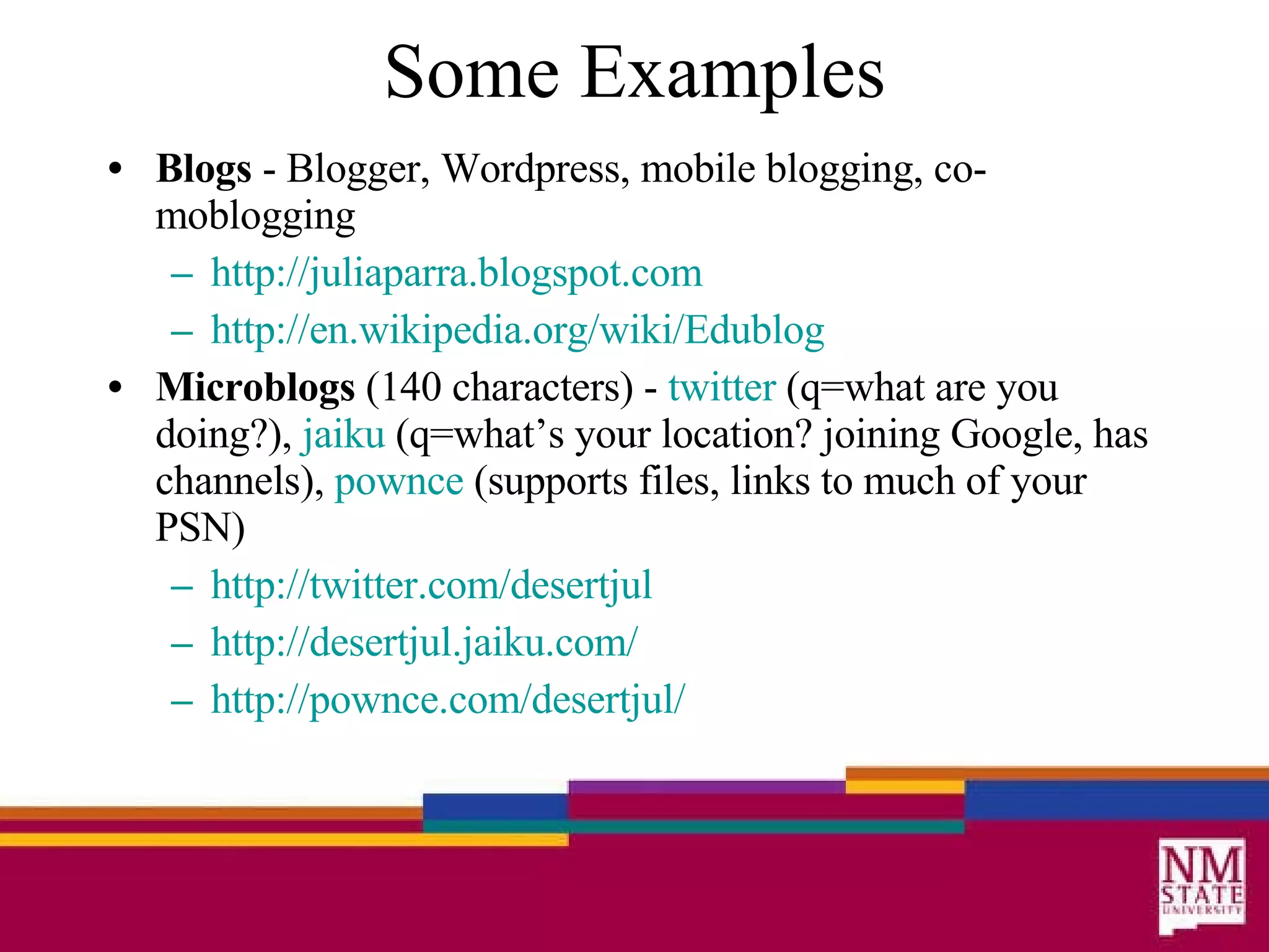 Some Examples Blogs  - Blogger, Wordpress, mobile blogging, co-moblogging http: //juliaparra . blogspot .com http://en. wikipedia .org/wiki/Edublog Microblogs  (140 characters) -  twitter  (q=what are you doing?),  jaiku  (q=what’s your location? joining Google, has channels),  pownce  (supports files, links to much of your PSN) http://twitter.com/desertjul http: //desertjul . jaiku .com/ http: //pownce . com/desertjul/ 