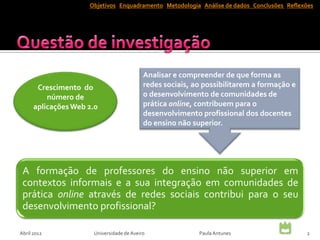 Objetivos Enquadramento Metodologia Análise de dados Conclusões Reflexões




                                           Analisar e compreender de que forma as
       Crescimento do                      redes sociais, ao possibilitarem a formação e
          número de                        o desenvolvimento de comunidades de
      aplicações Web 2.0                   prática online, contribuem para o
                                           desenvolvimento profissional dos docentes
                                           do ensino não superior.




 A formação de professores do ensino não superior em
 contextos informais e a sua integração em comunidades de
 prática online através de redes sociais contribui para o seu
 desenvolvimento profissional?

Abril 2012            Universidade de Aveiro               Paula Antunes                   2
 