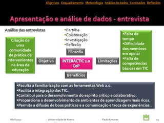 Objetivos Enquadramento Metodologia Análise de dados Conclusões Reflexões




                                     Partilha
                                     Colaboração                        Falta de
  Criação de                         Investigação                       tempo
     uma                             Reflexão                           Dificuldade
 comunidade                                                              dos membros
                                        Filosofia                        em opinar
 de prática de
intervenientes                                                           Falta de
                  Objetivo                             Limitações
  na área da                                                             competências
   educação                                                              básicas em TIC
                                       Benefícios

      Faculta a familiarização com as ferramentas Web 2.0.
      Facilita a integração das TIC.
      Contribui para o desenvolvimento do espírito crítico e colaborativo.
      Proporciona o desenvolvimento de ambientes de aprendizagem mais ricos.
      Permite a difusão de boas práticas e a comunicação e troca de experiências .


 Abril 2012             Universidade de Aveiro           Paula Antunes                      23
 