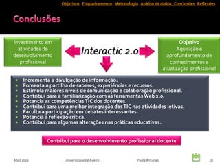 Objetivos Enquadramento Metodologia Análise de dados Conclusões Reflexões




Investimento em                                                                 Objetivo
  atividades de
desenvolvimento
                                 Interactic 2.0                                Aquisição e
                                                                           aprofundamento de
   profissional                                                             conhecimentos e
                                                                         atualização profissional

     Incrementa a divulgação de informação.
     Fomenta a partilha de saberes, experiências e recursos.
     Estimula maiores níveis de comunicação e colaboração profissional.
     Contribui para a familiarização com as ferramentas Web 2.0.
     Potencia as competências TIC dos docentes.
     Contribui para uma melhor integração das TIC nas atividades letivas.
     Faculta a participação em debates interessantes.
     Potencia a reflexão crítica.
     Contribui para algumas alterações nas práticas educativas.


                Contribui para o desenvolvimento profissional docente


Abril 2012             Universidade de Aveiro            Paula Antunes                       28
 