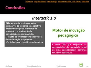 Objetivos Enquadramento Metodologia Análise de dados Conclusões Reflexões




                              Interactic 2.0
•Não se regista um incremento
assinalável do trabalho colaborativo
desenvolvido pelos membros da
Interactic 2.0 em função da
participação na comunidade.
• Regista-se uma frequência reduzida
de colaboração em projetos.
•Contribui para o espírito colaborativo.
                                                   É uma CoP que responde às
                                                   necessidades da sociedade atual
                                                   de uma aprendizagem contínua
                                                   em vários contextos




Abril 2012            Universidade de Aveiro            Paula Antunes                      29
 