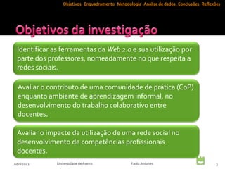 Objetivos Enquadramento Metodologia Análise de dados Conclusões Reflexões




  Identificar as ferramentas da Web 2.0 e sua utilização por
  parte dos professores, nomeadamente no que respeita a
  redes sociais.

  Avaliar o contributo de uma comunidade de prática (CoP)
  enquanto ambiente de aprendizagem informal, no
  desenvolvimento do trabalho colaborativo entre
  docentes.

  Avaliar o impacte da utilização de uma rede social no
  desenvolvimento de competências profissionais
  docentes.
Abril 2012     Universidade de Aveiro            Paula Antunes                           3
 