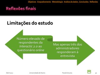 Objetivos Enquadramento Metodologia Análise de dados Conclusões Reflexões




 Limitações do estudo


             Número elevado de
              respondentes da
                                              Mas apenas três dos
               Interactic 2.0 ao
                                               administradores
             questionário online
                                                responderam à
                                                  entrevista



Abril 2012           Universidade de Aveiro            Paula Antunes                      30
 