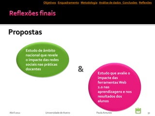 Objetivos Enquadramento Metodologia Análise de dados Conclusões Reflexões




Propostas

             Estudo de âmbito
             nacional que revele
             o impacte das redes
             sociais nas práticas
             docentes
                                                           Estudo que avalie o
                                                           impacte das
                                                           ferramentas Web
                                                           2.0 nas
                                                           aprendizagens e nos
                                                           resultados dos
                                                           alunos

Abril 2012               Universidade de Aveiro           Paula Antunes                      31
 