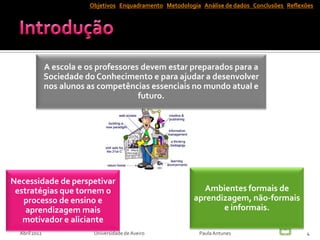 Objetivos Enquadramento Metodologia Análise de dados Conclusões Reflexões




               A escola e os professores devem estar preparados para a
               Sociedade do Conhecimento e para ajudar a desenvolver
               nos alunos as competências essenciais no mundo atual e
                                        futuro.




Necessidade de perspetivar
 estratégias que tornem o                                     Ambientes formais de
   processo de ensino e                                     aprendizagem, não-formais
    aprendizagem mais                                              e informais.
   motivador e aliciante
  Abril 2012               Universidade de Aveiro            Paula Antunes                      4
 