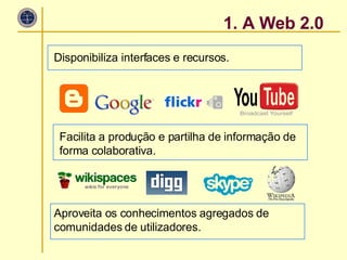 Disponibiliza interfaces e recursos. 1. A Web 2.0 Facilita a produção e partilha de informação de forma colaborativa. Aproveita os conhecimentos agregados de comunidades de utilizadores.  