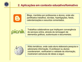 Blogs, mantidos por professores e alunos, onde são partilhados trabalhos, dúvidas, hiperligações, feeds, calendarizações e assuntos comentados. Trabalhos colaborativos que impliquem convergência de serviços online, através da remixagem de elementos gráficos, audiovisuais e documentais. Wikis temáticos, onde cada aluno elaboraria pesquisa e adicionaria informação. O professor ou alunos coordenariam, verificariam a validade da informação, mostrariam estruturas de ideias a seguir. 2. Aplicações em contexto educativo/formativo 