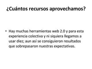 ¿Cuántos recursos aprovechamos? Hay muchas herramientas web 2.0 y para esta experiencia colectiva y ni siquiera llegamos a usar diez; aun así se consiguieron resultados que sobrepasaron nuestras expectativas. 