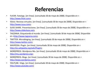 Referencias FLICKR. Fotologs. [en línea]. [consultado 30 de mayo de 2008]. Disponible en < http://www.flickr.com > ISSUU. Revistas virtuales. [en línea]. [consultado 30 de mayo de 2008]. Disponible en < http://www.issuu.com > SLIDE SHARE. Presentaciones. [en línea]. [consultado 30 de mayo de 2008]. Disponible en < http://www.slideshare.net > TAGZANIA. Etiquetando el mundo. [en línea]. [consultado 30 de mayo de 2008]. Disponible en < http://www.tagzania.com > TWITTER. Microbloging. [en línea]. [consultado 30 de mayo de 2008]. Disponible en < http://www.twitter.com > WIKIPEDIA. Plugin. [en línea]. [consultado 30 de mayo de 2008]. Disponible en < http://es.wikipedia.org/wiki/Plugin > WORDPRESS. Wordpress Mu. [en línea]. [consultado 30 de mayo de 2008]. Disponible en < http://mu.wordpress.org > WORDPRESS. Blogs. [en línea]. [consultado 30 de mayo de 2008]. Disponible en < http://www.wordpress.com > YOUTUBE. Vlogs. [en línea]. [consultado 30 de mayo de 2008]. Disponible en < http://www.youtube.com > 