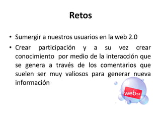 Retos Sumergir a nuestros usuarios en la web 2.0 Crear participación y a su vez crear conocimiento  por medio de la interacción que se genera a través de los comentarios que suelen ser muy valiosos para generar nueva información 
