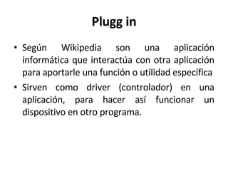 Plugg in Según Wikipedia son una aplicación informática que interactúa con otra aplicación para aportarle una función o utilidad específica Sirven como driver (controlador) en una aplicación, para hacer así funcionar un dispositivo en otro programa. 