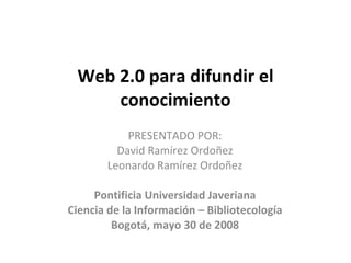 Web 2.0 para difundir el conocimiento PRESENTADO POR: David Ramírez Ordoñez Leonardo Ramírez Ordoñez Pontificia Universidad Javeriana Ciencia de la Información – Bibliotecología Bogotá, mayo 30 de 2008 