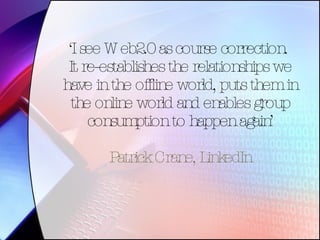 ‘ I see Web2.0 as course correction.  It re-establishes the relationships we have in the offline world, puts them in the online world and enables group consumption to happen again’ Patrick Crane, LinkedIn 