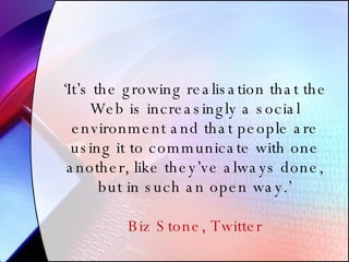‘ It’s the growing realisation that the Web is increasingly a social environment and that people are using it to communicate with one another, like they’ve always done, but in such an open way.’ Biz Stone, Twitter 