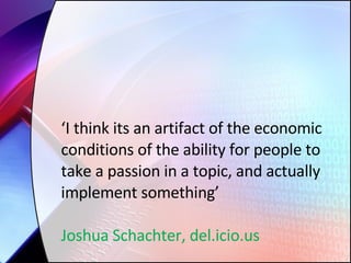 ‘ I think its an artifact of the economic conditions of the ability for people to take a passion in a topic, and actually implement something’ Joshua Schachter, del.icio.us 