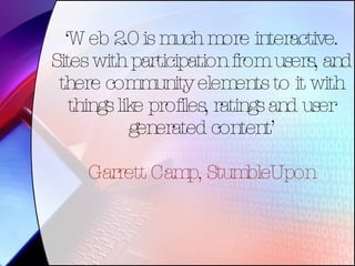 ‘ Web 2.0 is much more interactive. Sites with participation from users, and there community elements to it with things like profiles, ratings and user generated content’ Garrett Camp, StumbleUpon 