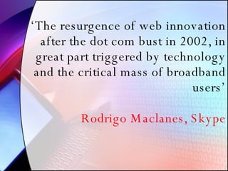 ‘ The resurgence of web innovation after the dot com bust in 2002, in great part triggered by technology and the critical mass of broadband users’ Rodrigo Maclanes, Skype 