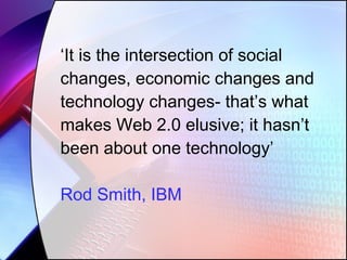‘ It is the intersection of social changes, economic changes and technology changes- that’s what makes Web 2.0 elusive; it hasn’t been about one technology’ Rod Smith, IBM 