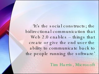 ‘ It’s the social constructs; the bidirectional communication that Web 2.0 enables – things that create or give the end user the ability to communicate back to the people running the software’ Tim Harris, Microsoft 