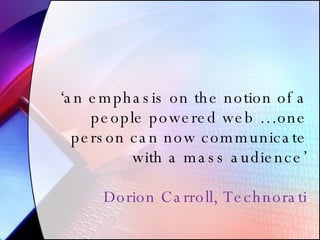 ‘ an emphasis on the notion of a people powered web …one person can now communicate with a mass audience’ Dorion Carroll, Technorati 