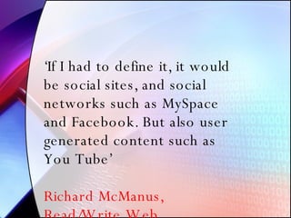 ‘ If I had to define it, it would be social sites, and social networks such as MySpace and Facebook. But also user generated content such as You Tube’ Richard McManus, Read/Write Web 