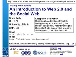 Sharing Made Simple An Introduction to Web 2.0 and the Social Web Brian Kelly,  UKOLN, University of Bath Bath, UK Email [email_address] Blog: http://ukwebfocus.wordpress.com/ UKOLN is supported by: This work is licensed under a Attribution-NonCommercial-ShareAlike 2.0 licence (but note caveat) Acceptable Use Policy Recording/broadcasting of this talk, taking photographs, discussing the content using email, instant messaging, blogs, SMS, etc. is permitted providing distractions to others is minimised. http://www.ukoln.ac.uk/cultural-heritage/events/sharing-made-simple-20080910/ Resources bookmarked using ' sharing-made-simple-20080910 ' tag  