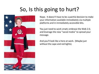 So, Is this going to hurt? Nope.  It doesn’t have to be a painful decision to make your information available immediately via multiple platforms and in immediately accessible bits.  You just need to work smart; embrace the Web 2.0, and leverage the new “social media” to spread your message. And you’ll look like a hero at work.  (Maybe just without the cape and red tights). 