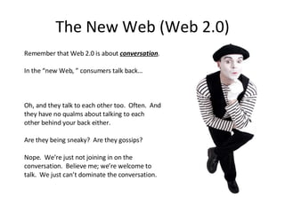 The New Web (Web 2.0) Remember that Web 2.0 is about  conversation . In the “new Web, ” consumers talk back… Oh, and they talk to each other too.  Often.  And they have no qualms about talking to each other behind your back either. Are they being sneaky?  Are they gossips? Nope.  We’re just not joining in on the conversation.  Believe me; we’re welcome to talk.  We just can’t dominate the conversation. 