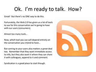 Ok.  I’m ready to talk.  How? Great!  But there’s no ONE way to do this. Fortunately, the Web 2.0 has given us a  lot  of tools to use for this conversation we’re going to have with our users (consumers).  Almost too many tools… Now, which tool you use will depend entirely on the conversation you intend to have… But coming  to  your users also matters a  great  deal too.  Remember that they want immediate access to info, but they also want it where they can share it with colleagues, append to it and comment. Syndication is a good place to start though. 