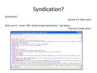 Syndication? Syndication?  Like the A.P. News wire? Well, sort of.  I mean “RSS” (Really Simple Syndication).  Like below. That ain’t simple, Brent. 