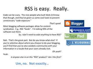 RSS is easy.  Really. Code can be scary.  The nice people who built Web 2.0 know that though, and they’ve given us some cool tools to prevent unnecessary “code exposure.”  That’s good. Most blogging software packages allow for content syndication.  E.g., RSS “feeds”.  I’m talking 99% of the software out there. So, I don’t need to code anything to have RSS? Nah.  That’s the great part.  But do you know what else?  If you’re selective about  where  you choose to do your blogging, you’ll find that you’ve also seeded a community with your information in a locale that your users already visit. Oh yeah? Yeah. Is anyone else in on this “RSS” product?  Am I the first? Um, no.  Not exactly… 
