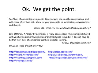 Ok.  We get the point. See? Lots of companies are doing it.  Blogging gets you into the conversation, and will--more often than not-- allow for your content to be syndicated, conversed over and shared. Hmm.  Ok.  What else can we do with this blogging thing? Lots of things.  A “blog,” by definition, is really open-ended.  The examples I shared with you have a primarily  promotional  and  marketing  focus, but it doesn’t have to be that way.  Lots of companies use their blogs for training. Really?  Do people use them? Oh, yeah.  Here are just a very few. http://googlemapsapi.blogspot.com/   http://blogs.adobe.com/   http://mcore.wordpress.com/ http://visuallounge.techsmith.com/   http://nikonblog.wordpress.com/   http://blogs.adobe.com/dreamweaver/   http://weblogs.asp.net/   
