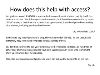 How does this help with access? I’m glad you asked.  RSS/XML is a portable document format schema that, by itself, has no true structure.  Yes; it has syntax and semantics, but the ultimate content is up to you.  What’s more, is that since the schema is so open-ended, it can be digested on a variety of platforms, including WAP-enabled devices. Uh, WAP what?  XML? Suffice it to say that if you build a blog, they will come for the RSS.  To the user, RSS is extremely easy to use and syndicate across a variety of sites.  So, don’t be surprised to see your single RSS feed syndicated to dozens or hundreds of  other sites  after you release it onto your own, just like an A.P. News wire story might show up in hundreds of newspapers. Also, RSS works on many cell phones so users can pull up the latest info on the run. Oh, ok. 