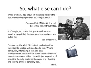 So, what else can I do? Wiki’s are neat.  You know, let the users develop the documentation  for you  then you can just edit it? I’ve seen that.  Wikipedia is great,  but Wiki’s can be trouble too. You’re right, of course. But, you know?  Written words are great, but they can  sometimes  only get you but so far.  Tell me about it. Fortunately, the Web 2.0 content syndication idea extends into photos, video and audio too.  What’s particularly interesting is that this extra photo/video/audio extension doesn’t cost a whole lot more to implement either.  Its really just a question of acquiring the right equipment on your end – hosting and sharing online is generally free. Neato. 