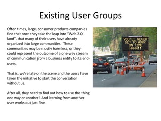 Existing User Groups Often times, large, consumer products companies find that once they take the leap into “Web 2.0 land”, that many of their users have already organized into large communities.  These communities may be mostly harmless, or they could represent the outcome of a one-way stream of communication  from  a business entity to its end-users. That is, we’re late on the scene and the users have taken the initiative to start the conversation without us. After all, they need to find out how to use the thing one way or another!  And learning from another user works out just fine. 