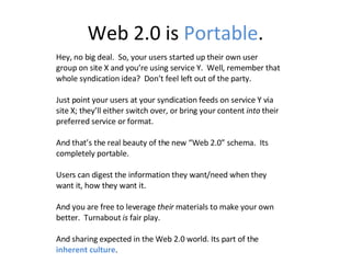 Web 2.0 is  Portable . Hey, no big deal.  So, your users started up their own user group on site X and you’re using service Y.  Well, remember that whole syndication idea?  Don’t feel left out of the party. Just point your users at your syndication feeds on service Y via site X; they’ll either switch over, or bring your content  into  their preferred service or format. And that’s the real beauty of the new “Web 2.0” schema.  Its completely portable. Users can digest the information they want/need when they want it, how they want it.  And you are free to leverage  their  materials to make your own better.  Turnabout  is  fair play.  And sharing expected in the Web 2.0 world. Its part of the  inherent culture . 