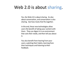 Web 2.0 is about  sharing . Yes, the Web 2.0 is about sharing.  Its also about conversation, and conversation is also sharing.  See how nicely that fits together. In the end, these new technologies allow users the benefit of taking your content with them.  They can digest it in an environment that suits their needs, and then tell you about it. You also benefit from hearing from your users; watching their habits; learning from their techniques and listening to their feedback.  