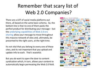 Remember that scary list of  Web 2.0 Companies? There are a LOT of social media platforms out there, all based on the same basic schema.  So, the bottom line is that no one of them packs the perfect product for distributing your message – but the  underlying capabilities of Web 2.0 era sharing  allow your message to move throughout this massive network of sites and, ultimately, be presented to the right users, at the right time. Its not vital that you belong to every one of these sites; and its not important that you upload and update info to each.  That’s wasteful. But you  do  want to open the door to content syndication which, in turn, allows your content to automatically begin permeating the Web 2.0 field.  