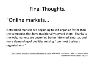 Final Thoughts. "Online markets... Networked markets are beginning to self-organize faster than the companies that have traditionally serverd them.  Thanks to the web, markets are becoming better informed, smarter, and more demanding of qualities missing from most business organizations." The Cluetrain Manifesto: The End of Business as Usual : Rick Levine, Christopher Locke, Doc Searts, David Weinberger; Perseus Books (c) 2000 