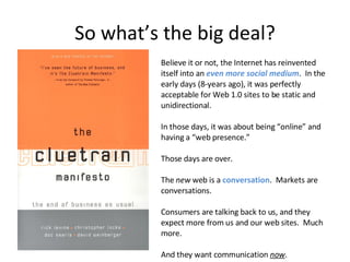 So what’s the big deal? Believe it or not, the Internet has reinvented itself into an  even more social medium .  In the early days (8-years ago), it was perfectly acceptable for Web 1.0 sites to be static and unidirectional. In those days, it was about being “online” and having a “web presence.” Those days are over. The  new  web is a  conversation .  Markets are conversations. Consumers are talking back to us, and they expect more from us and our web sites.  Much more. And they want communication  now . 