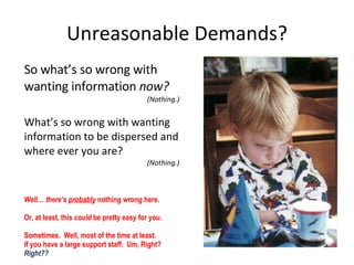 Unreasonable Demands? So what’s so wrong with wanting information  now? (Nothing.) What’s so wrong with wanting information to be dispersed and where ever you are? (Nothing.) Well… there’s  probably   nothing wrong here.  Or, at least, this  could  be pretty easy for you. Sometimes.  Well, most of the time at least.  If you have a large support staff.  Um, Right?  Right?? 