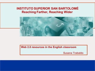 INSTITUTO SUPERIOR SAN BARTOLOMÉ Reaching Farther, Reaching Wider   Web 2.0 resources in the English classroom Susana Trabaldo 