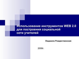   Использование инструментов WEB 2.0 для построения социальной  сети учителей 2008г. Людмила Рождественская 