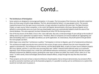 Contd.. The Architecture of Participation Some systems are designed to encourage participation. In his paper, The Cornucopia of the Commons, Dan Bricklin noted that there are three ways to build a large database. The first, demonstrated by Yahoo!, is to pay people to do it. The second, inspired by lessons from the open source community, is to get volunteers to perform the same task. The Open Directory Project, an open source Yahoo competitor, is the result. But Napster demonstrated a third way. Because Napster set its defaults to automatically serve any music that was downloaded, every user automatically helped to build the value of the shared database. This same approach has been followed by all other P2P file sharing services. One of the key lessons of the Web 2.0 era is this:  Users add value . But only a small percentage of users will go to the trouble of adding value to your application via explicit means. Therefore, Web 2.0 companies  set inclusive defaults for aggregating user data and building value as a side-effect of ordinary use of the application . As noted above, they build systems that get better the more people use them. Mitch Kapor once noted that "architecture is politics." Participation is intrinsic to Napster, part of its fundamental architecture. This architectural insight may also be more central to the success of open source software than the more frequently cited appeal to volunteerism. The architecture of the internet, and the World Wide Web, as well as of open source software projects like Linux, Apache, and Perl, is such that users pursuing their own "selfish" interests build collective value as an automatic byproduct. Each of these projects has a small core, well-defined extension mechanisms, and an approach that lets any well-behaved component be added by anyone, growing the outer layers of what Larry Wall, the creator of Perl, refers to as "the onion." In other words, these technologies demonstrate network effects, simply through the way that they have been designed. These projects can be seen to have a natural architecture of participation. But as Amazon demonstrates, by consistent effort (as well as economic incentives such as the Associates program), it is possible to overlay such an architecture on a system that would not normally seem to possess it. 