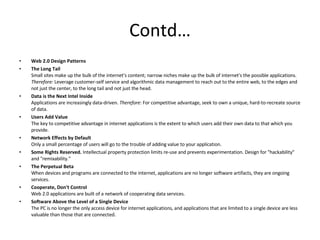 Contd… Web 2.0 Design Patterns The Long Tail Small sites make up the bulk of the internet's content; narrow niches make up the bulk of internet's the possible applications.  Therefore:  Leverage customer-self service and algorithmic data management to reach out to the entire web, to the edges and not just the center, to the long tail and not just the head.  Data is the Next Intel Inside Applications are increasingly data-driven.  Therefore : For competitive advantage, seek to own a unique, hard-to-recreate source of data.  Users Add Value The key to competitive advantage in internet applications is the extent to which users add their own data to that which you provide.  Network Effects by Default Only a small percentage of users will go to the trouble of adding value to your application.  Some Rights Reserved.  Intellectual property protection limits re-use and prevents experimentation. Design for "hackability" and "remixability."  The Perpetual Beta When devices and programs are connected to the internet, applications are no longer software artifacts, they are ongoing services.  Cooperate, Don't Control Web 2.0 applications are built of a network of cooperating data services.  Software Above the Level of a Single Device The PC is no longer the only access device for internet applications, and applications that are limited to a single device are less valuable than those that are connected.  