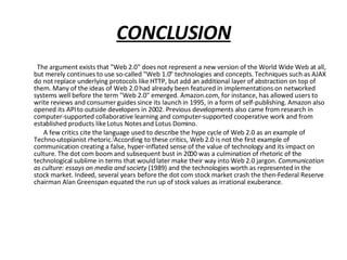 CONCLUSION The argument exists that "Web 2.0" does not represent a new version of the World Wide Web at all, but merely continues to use so-called "Web 1.0" technologies and concepts. Techniques such as AJAX do not replace underlying protocols like HTTP, but add an additional layer of abstraction on top of them. Many of the ideas of Web 2.0 had already been featured in implementations on networked systems well before the term "Web 2.0" emerged. Amazon.com, for instance, has allowed users to write reviews and consumer guides since its launch in 1995, in a form of self-publishing. Amazon also opened its API to outside developers in 2002. Previous developments also came from research in computer-supported collaborative learning and computer-supported cooperative work and from established products like Lotus Notes and Lotus Domino. A few critics cite the language used to describe the hype cycle of Web 2.0 as an example of Techno-utopianist rhetoric. [ According to these critics, Web 2.0 is not the first example of communication creating a false, hyper-inflated sense of the value of technology and its impact on culture. The dot com boom and subsequent bust in 2000 was a culmination of rhetoric of the technological sublime in terms that would later make their way into Web 2.0 jargon.  Communication as culture: essays on media and society  (1989) and the technologies worth as represented in the stock market. Indeed, several years before the dot com stock market crash the then-Federal Reserve chairman Alan Greenspan equated the run up of stock values as irrational exuberance.  