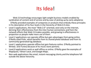 Its Idea ! Web 2.0 technology encourages light weight business models enabled by  syndication of content and of service and by ease of picking-up by early adopteras O'Reilly provided examples of companies or products that embody these principles in his description of his four levels in the hierarchy of Web 2.0 sites: Level-3 applications, the most "Web 2.0"-oriented, exist only on the Internet, deriving their effectiveness from the inter-human connections and from the network effects that Web 2.0 makes possible, and growing in effectiveness in proportion as people make more use of them.  Level-2 applications can operate offline but gain advantages from going online. O'Reilly cited Flickr, which benefits from its shared photo-database and from its community-generated tag database.  Level-1 applications operate offline but gain features online. O'Reilly pointed to Writely  and iTunes( because of its music-store portion).  Level-0 applications work as well offline as online. O'Reilly gave the examples of MapQuest, Yahoo! Local, and Google Maps.  Non-web applications like email, instant-messaging clients,and the telephone fall outside the above hierarchy. 