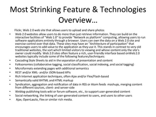 Most Strinking Feature & Technologies Overview… Flickr, Web 2.0 web site that allows users to upload and share photos Web 2.0 websites allow users to do more than just retrieve information. They can build on the interactive facilities of "Web 1.0" to provide "Network as platform" computing, allowing users to run software-applications entirely through a browser. Users can own the data on a Web 2.0 site and exercise control over that data. These sites may have an "Architecture of participation" that encourages users to add value to the application as they use it. This stands in contrast to very old traditional websites, the sort which limited visitors to viewing and whose content only the site's owner could modify. Web 2.0 sites often feature a rich, user-friendly interface based onWeb 2.0 websites typically include some of the following features/techniques: Cascading Style Sheets to aid in the separation of presentation and content  Folksonomies (collaborative tagging, social classification, social indexing, and social tagging)  Microformats extending pages with additional semantics  REST and/or XML- and/or JSON-based APIs Rich Internet application techniques, often Ajax and/or Flex/Flash-based  Semantically valid XHTML and HTML markup Syndication, aggregation and notification of data in RSS or Atom feeds  mashups, merging content from different sources, client- and server-side  Weblog-publishing tools wiki or forum software, etc., to support user-generated content  Social networking, the linking of user-generated content to users, and users to other users  Ajax, OpenLaszlo, Flex or similar rich media. 
