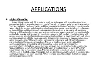 APPLICATIONS Higher   Education Universities are using web 2.0 in order to reach out and engage with generation Y and other prospective students according to recent reports. [ Examples of this are: social networking websites – YouTube, MySpace, Facebook, Twitter and Flickr; upgrading institutions’ websites in gen Y-friendly ways – stand-alone micro-websites with minimal navigation; placing current students in cyberspace or student blogs; and blogging which enables prospective students to log on and ask questions. Catering to different audiences was seen as important: school leavers can watch a promotional clip on YouTube focusing on the university experience; academic staff conduct virtual classrooms with remote students; sites like Facebook are popular with alumni keen to stay in touch with each other; and postgraduates tend to be more pragmatic - they are more interested in classroom discussion rather than video clips. Whilst universities were seen to be taking to web 2.0 technologies as a marketing tool, others were more cautious. The use of this technology is more about the communications end of marketing rather than selling so that overt marketing can be counterproductive. It has been argued that for a uenough, that presence had to be perceived as ‘cool, credible and useful’. Another challenge for users of this technology as a way of “selling” universities is how to measure its value. The main challenge is to work out how to elevate the effectiveness of this technology. The aspects that can be measured, such as, login-in users and other qualitative measures are easily obtained. “What you need is qualitative tools that tell you about relationships measurement”. 