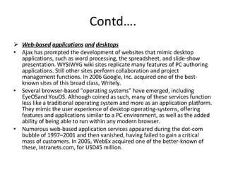 Contd…. Web-based   applications   and   desktops Ajax has prompted the development of websites that mimic desktop applications, such as word processing, the spreadsheet, and slide-show presentation. WYSIWYG wiki sites replicate many features of PC authoring applications. Still other sites perform collaboration and project management functions. In 2006 Google, Inc. acquired one of the best-known sites of this broad class, Writely. Several browser-based "operating systems" have emerged, including EyeOSand YouOS. Although coined as such, many of these services function less like a traditional operating system and more as an application platform. They mimic the user experience of desktop operating-systems, offering features and applications similar to a PC environment, as well as the added ability of being able to run within any modern browser. Numerous web-based application services appeared during the dot-com bubble of 1997–2001 and then vanished, having failed to gain a critical mass of customers. In 2005, WebEx acquired one of the better-known of these, Intranets.com, for USD45 million. 